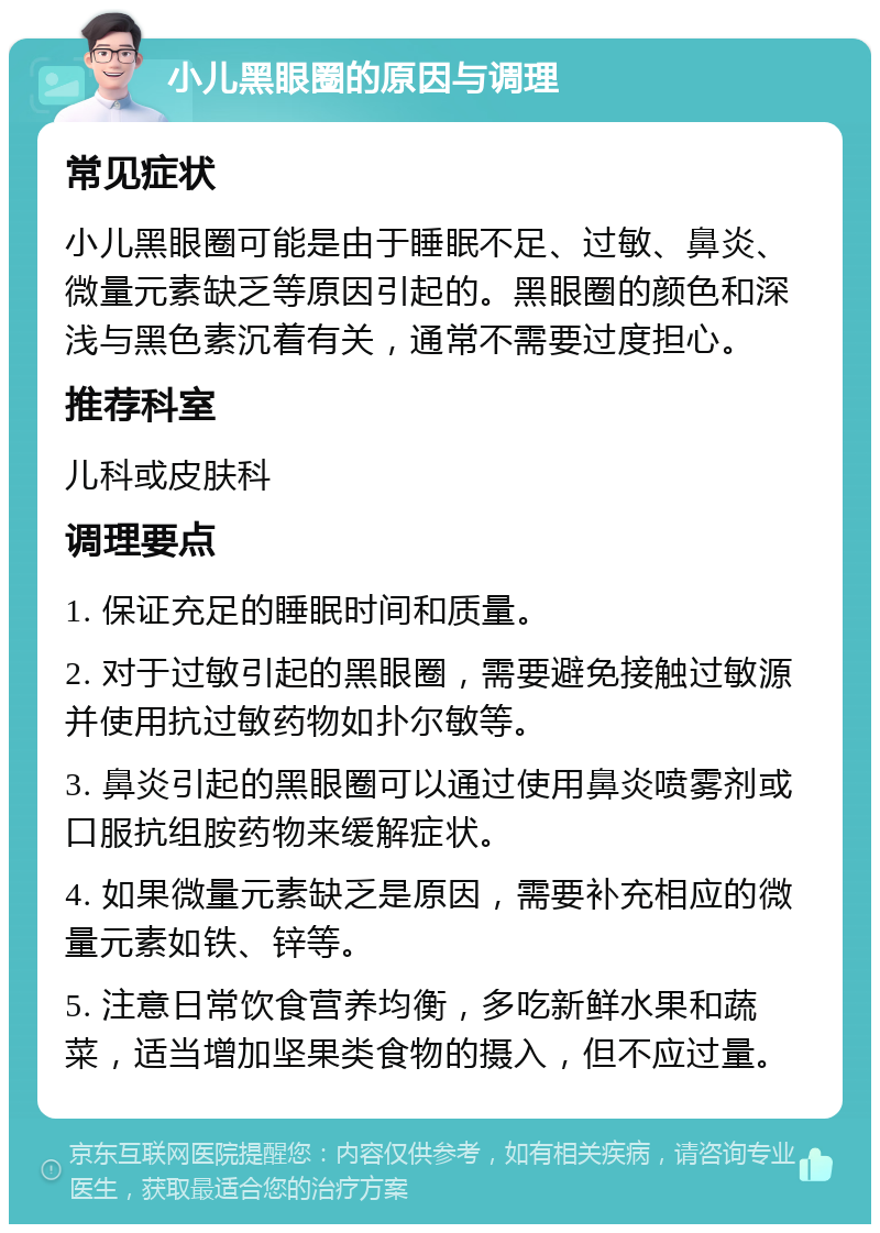 小儿黑眼圈的原因与调理 常见症状 小儿黑眼圈可能是由于睡眠不足、过敏、鼻炎、微量元素缺乏等原因引起的。黑眼圈的颜色和深浅与黑色素沉着有关，通常不需要过度担心。 推荐科室 儿科或皮肤科 调理要点 1. 保证充足的睡眠时间和质量。 2. 对于过敏引起的黑眼圈，需要避免接触过敏源并使用抗过敏药物如扑尔敏等。 3. 鼻炎引起的黑眼圈可以通过使用鼻炎喷雾剂或口服抗组胺药物来缓解症状。 4. 如果微量元素缺乏是原因，需要补充相应的微量元素如铁、锌等。 5. 注意日常饮食营养均衡，多吃新鲜水果和蔬菜，适当增加坚果类食物的摄入，但不应过量。