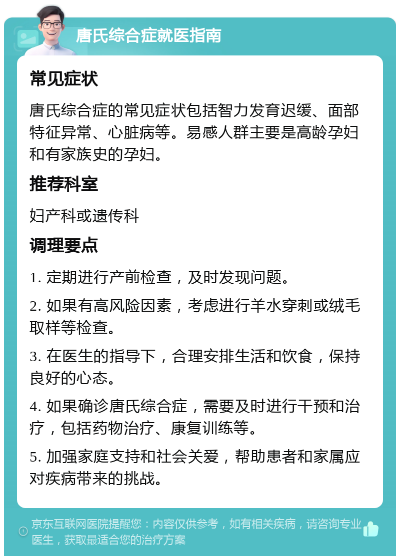 唐氏综合症就医指南 常见症状 唐氏综合症的常见症状包括智力发育迟缓、面部特征异常、心脏病等。易感人群主要是高龄孕妇和有家族史的孕妇。 推荐科室 妇产科或遗传科 调理要点 1. 定期进行产前检查，及时发现问题。 2. 如果有高风险因素，考虑进行羊水穿刺或绒毛取样等检查。 3. 在医生的指导下，合理安排生活和饮食，保持良好的心态。 4. 如果确诊唐氏综合症，需要及时进行干预和治疗，包括药物治疗、康复训练等。 5. 加强家庭支持和社会关爱，帮助患者和家属应对疾病带来的挑战。