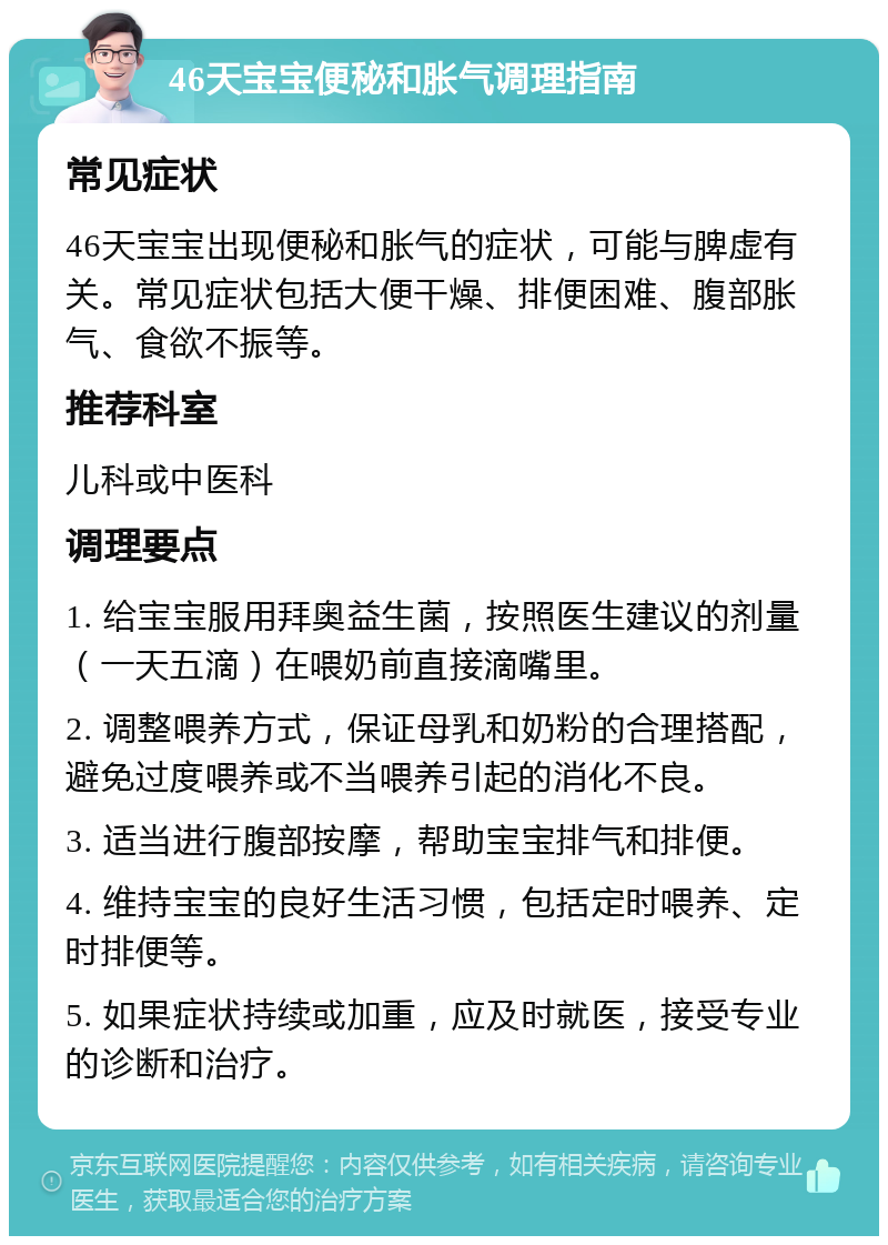 46天宝宝便秘和胀气调理指南 常见症状 46天宝宝出现便秘和胀气的症状，可能与脾虚有关。常见症状包括大便干燥、排便困难、腹部胀气、食欲不振等。 推荐科室 儿科或中医科 调理要点 1. 给宝宝服用拜奥益生菌，按照医生建议的剂量（一天五滴）在喂奶前直接滴嘴里。 2. 调整喂养方式，保证母乳和奶粉的合理搭配，避免过度喂养或不当喂养引起的消化不良。 3. 适当进行腹部按摩，帮助宝宝排气和排便。 4. 维持宝宝的良好生活习惯，包括定时喂养、定时排便等。 5. 如果症状持续或加重，应及时就医，接受专业的诊断和治疗。