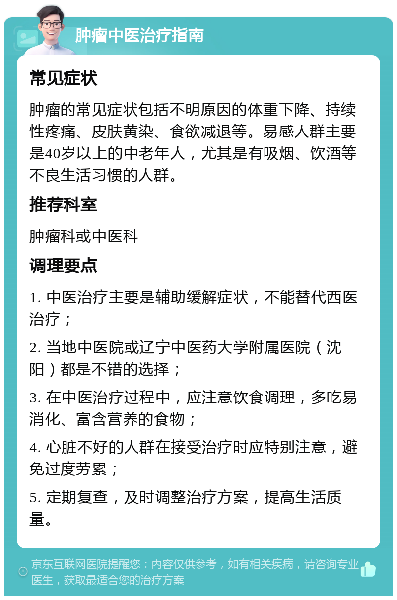 肿瘤中医治疗指南 常见症状 肿瘤的常见症状包括不明原因的体重下降、持续性疼痛、皮肤黄染、食欲减退等。易感人群主要是40岁以上的中老年人，尤其是有吸烟、饮酒等不良生活习惯的人群。 推荐科室 肿瘤科或中医科 调理要点 1. 中医治疗主要是辅助缓解症状，不能替代西医治疗； 2. 当地中医院或辽宁中医药大学附属医院（沈阳）都是不错的选择； 3. 在中医治疗过程中，应注意饮食调理，多吃易消化、富含营养的食物； 4. 心脏不好的人群在接受治疗时应特别注意，避免过度劳累； 5. 定期复查，及时调整治疗方案，提高生活质量。