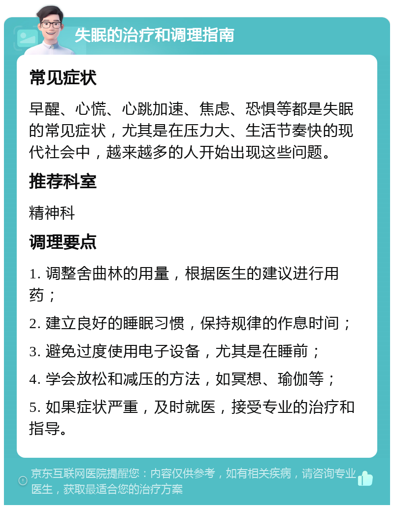 失眠的治疗和调理指南 常见症状 早醒、心慌、心跳加速、焦虑、恐惧等都是失眠的常见症状，尤其是在压力大、生活节奏快的现代社会中，越来越多的人开始出现这些问题。 推荐科室 精神科 调理要点 1. 调整舍曲林的用量，根据医生的建议进行用药； 2. 建立良好的睡眠习惯，保持规律的作息时间； 3. 避免过度使用电子设备，尤其是在睡前； 4. 学会放松和减压的方法，如冥想、瑜伽等； 5. 如果症状严重，及时就医，接受专业的治疗和指导。