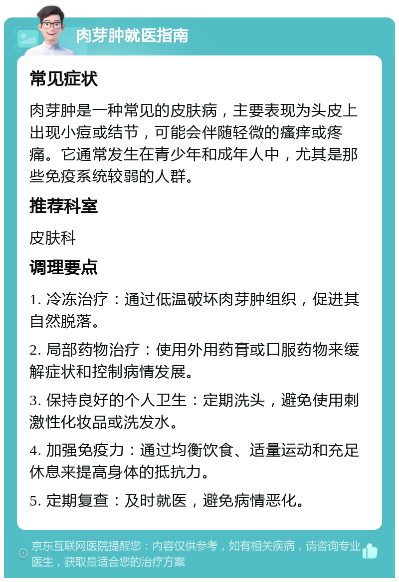 肉芽肿就医指南 常见症状 肉芽肿是一种常见的皮肤病，主要表现为头皮上出现小痘或结节，可能会伴随轻微的瘙痒或疼痛。它通常发生在青少年和成年人中，尤其是那些免疫系统较弱的人群。 推荐科室 皮肤科 调理要点 1. 冷冻治疗：通过低温破坏肉芽肿组织，促进其自然脱落。 2. 局部药物治疗：使用外用药膏或口服药物来缓解症状和控制病情发展。 3. 保持良好的个人卫生：定期洗头，避免使用刺激性化妆品或洗发水。 4. 加强免疫力：通过均衡饮食、适量运动和充足休息来提高身体的抵抗力。 5. 定期复查：及时就医，避免病情恶化。