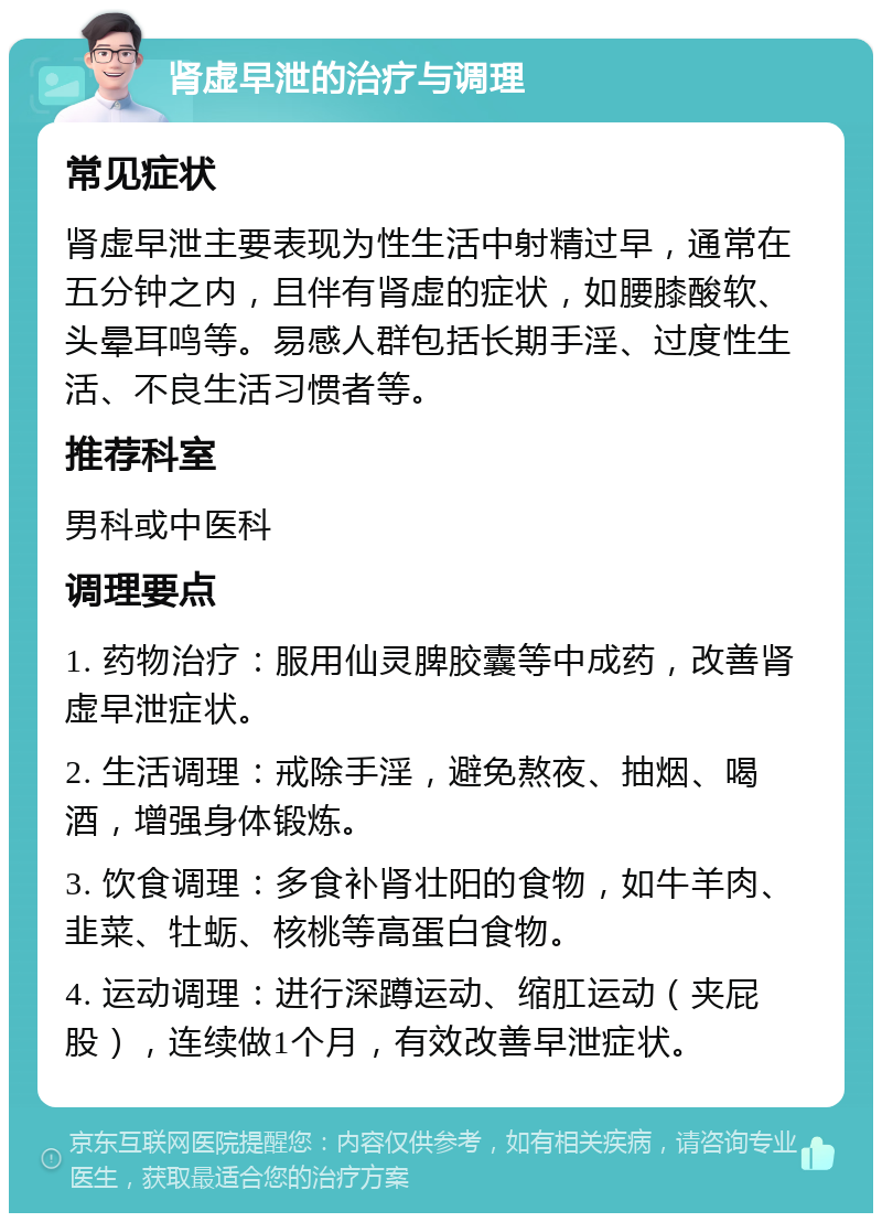 肾虚早泄的治疗与调理 常见症状 肾虚早泄主要表现为性生活中射精过早，通常在五分钟之内，且伴有肾虚的症状，如腰膝酸软、头晕耳鸣等。易感人群包括长期手淫、过度性生活、不良生活习惯者等。 推荐科室 男科或中医科 调理要点 1. 药物治疗：服用仙灵脾胶囊等中成药，改善肾虚早泄症状。 2. 生活调理：戒除手淫，避免熬夜、抽烟、喝酒，增强身体锻炼。 3. 饮食调理：多食补肾壮阳的食物，如牛羊肉、韭菜、牡蛎、核桃等高蛋白食物。 4. 运动调理：进行深蹲运动、缩肛运动（夹屁股），连续做1个月，有效改善早泄症状。