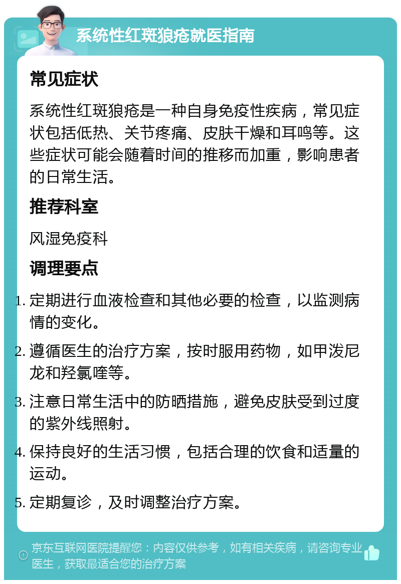 系统性红斑狼疮就医指南 常见症状 系统性红斑狼疮是一种自身免疫性疾病，常见症状包括低热、关节疼痛、皮肤干燥和耳鸣等。这些症状可能会随着时间的推移而加重，影响患者的日常生活。 推荐科室 风湿免疫科 调理要点 定期进行血液检查和其他必要的检查，以监测病情的变化。 遵循医生的治疗方案，按时服用药物，如甲泼尼龙和羟氯喹等。 注意日常生活中的防晒措施，避免皮肤受到过度的紫外线照射。 保持良好的生活习惯，包括合理的饮食和适量的运动。 定期复诊，及时调整治疗方案。