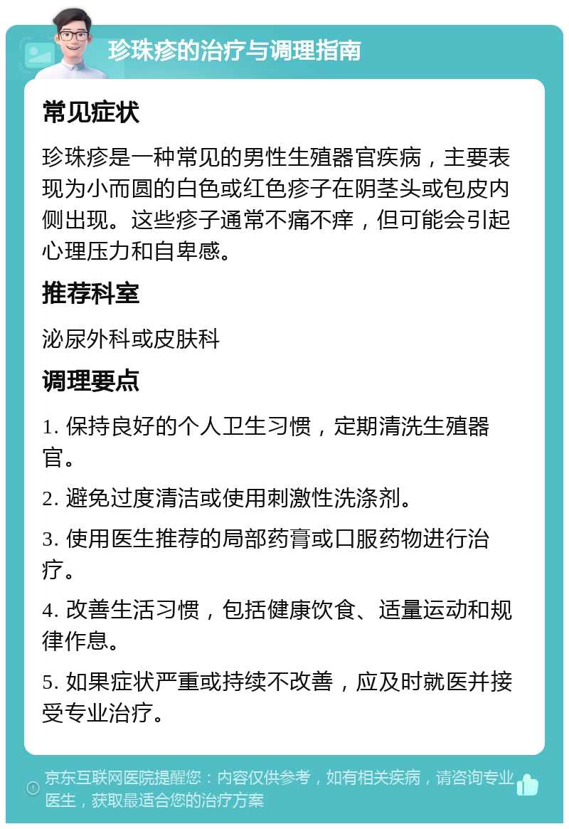 珍珠疹的治疗与调理指南 常见症状 珍珠疹是一种常见的男性生殖器官疾病，主要表现为小而圆的白色或红色疹子在阴茎头或包皮内侧出现。这些疹子通常不痛不痒，但可能会引起心理压力和自卑感。 推荐科室 泌尿外科或皮肤科 调理要点 1. 保持良好的个人卫生习惯，定期清洗生殖器官。 2. 避免过度清洁或使用刺激性洗涤剂。 3. 使用医生推荐的局部药膏或口服药物进行治疗。 4. 改善生活习惯，包括健康饮食、适量运动和规律作息。 5. 如果症状严重或持续不改善，应及时就医并接受专业治疗。