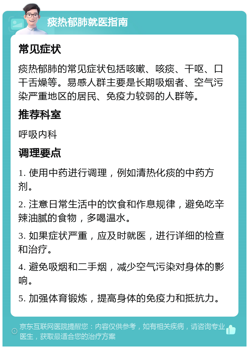 痰热郁肺就医指南 常见症状 痰热郁肺的常见症状包括咳嗽、咳痰、干呕、口干舌燥等。易感人群主要是长期吸烟者、空气污染严重地区的居民、免疫力较弱的人群等。 推荐科室 呼吸内科 调理要点 1. 使用中药进行调理，例如清热化痰的中药方剂。 2. 注意日常生活中的饮食和作息规律，避免吃辛辣油腻的食物，多喝温水。 3. 如果症状严重，应及时就医，进行详细的检查和治疗。 4. 避免吸烟和二手烟，减少空气污染对身体的影响。 5. 加强体育锻炼，提高身体的免疫力和抵抗力。