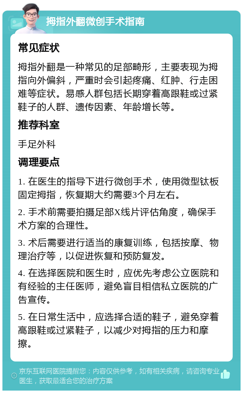 拇指外翻微创手术指南 常见症状 拇指外翻是一种常见的足部畸形，主要表现为拇指向外偏斜，严重时会引起疼痛、红肿、行走困难等症状。易感人群包括长期穿着高跟鞋或过紧鞋子的人群、遗传因素、年龄增长等。 推荐科室 手足外科 调理要点 1. 在医生的指导下进行微创手术，使用微型钛板固定拇指，恢复期大约需要3个月左右。 2. 手术前需要拍摄足部X线片评估角度，确保手术方案的合理性。 3. 术后需要进行适当的康复训练，包括按摩、物理治疗等，以促进恢复和预防复发。 4. 在选择医院和医生时，应优先考虑公立医院和有经验的主任医师，避免盲目相信私立医院的广告宣传。 5. 在日常生活中，应选择合适的鞋子，避免穿着高跟鞋或过紧鞋子，以减少对拇指的压力和摩擦。