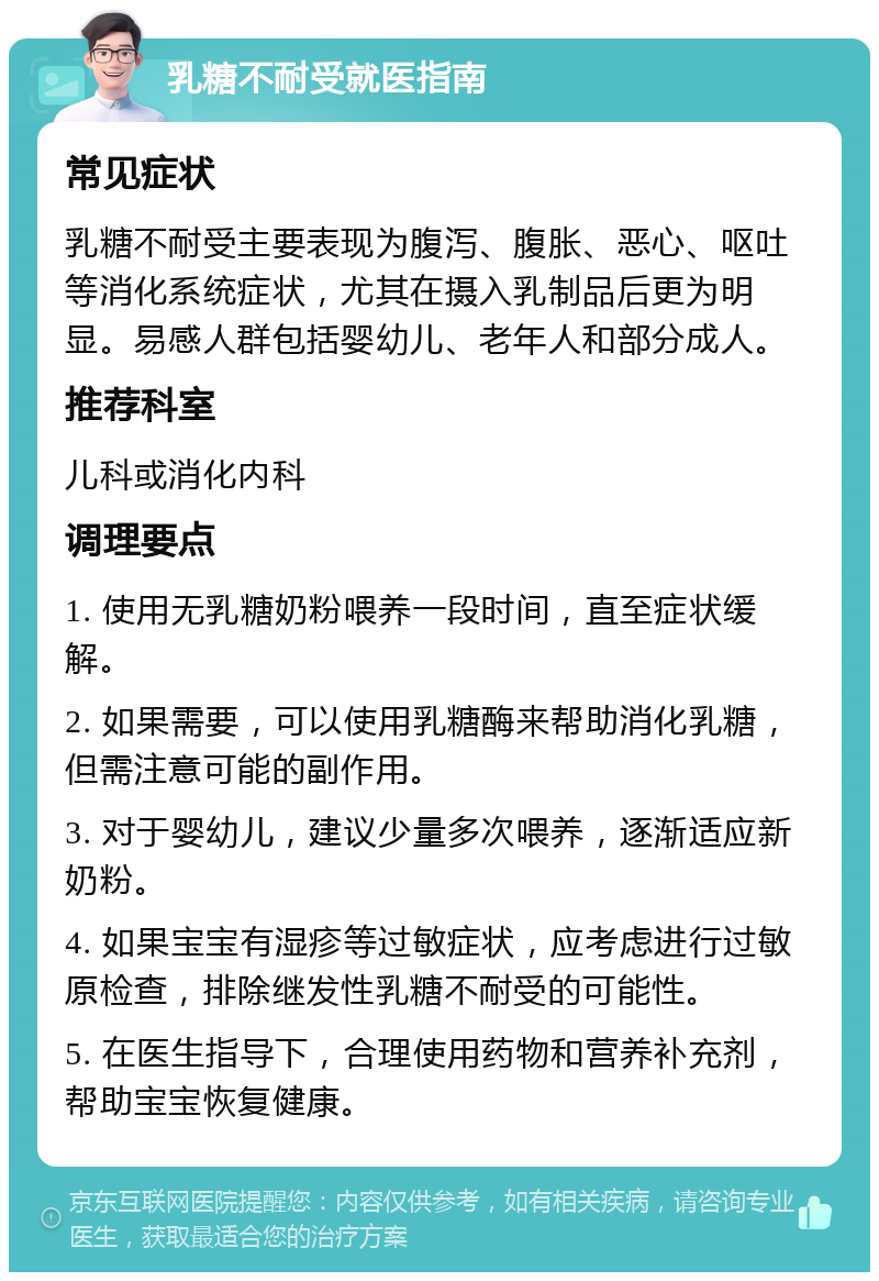 乳糖不耐受就医指南 常见症状 乳糖不耐受主要表现为腹泻、腹胀、恶心、呕吐等消化系统症状，尤其在摄入乳制品后更为明显。易感人群包括婴幼儿、老年人和部分成人。 推荐科室 儿科或消化内科 调理要点 1. 使用无乳糖奶粉喂养一段时间，直至症状缓解。 2. 如果需要，可以使用乳糖酶来帮助消化乳糖，但需注意可能的副作用。 3. 对于婴幼儿，建议少量多次喂养，逐渐适应新奶粉。 4. 如果宝宝有湿疹等过敏症状，应考虑进行过敏原检查，排除继发性乳糖不耐受的可能性。 5. 在医生指导下，合理使用药物和营养补充剂，帮助宝宝恢复健康。