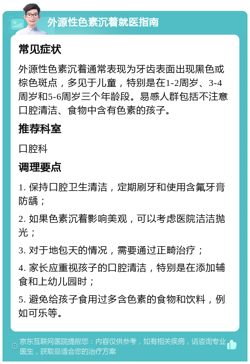 外源性色素沉着就医指南 常见症状 外源性色素沉着通常表现为牙齿表面出现黑色或棕色斑点，多见于儿童，特别是在1-2周岁、3-4周岁和5-6周岁三个年龄段。易感人群包括不注意口腔清洁、食物中含有色素的孩子。 推荐科室 口腔科 调理要点 1. 保持口腔卫生清洁，定期刷牙和使用含氟牙膏防龋； 2. 如果色素沉着影响美观，可以考虑医院洁洁抛光； 3. 对于地包天的情况，需要通过正畸治疗； 4. 家长应重视孩子的口腔清洁，特别是在添加辅食和上幼儿园时； 5. 避免给孩子食用过多含色素的食物和饮料，例如可乐等。