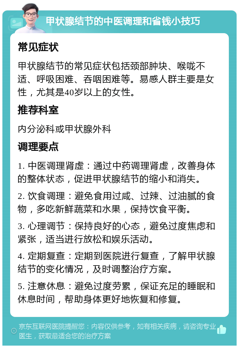 甲状腺结节的中医调理和省钱小技巧 常见症状 甲状腺结节的常见症状包括颈部肿块、喉咙不适、呼吸困难、吞咽困难等。易感人群主要是女性，尤其是40岁以上的女性。 推荐科室 内分泌科或甲状腺外科 调理要点 1. 中医调理肾虚：通过中药调理肾虚，改善身体的整体状态，促进甲状腺结节的缩小和消失。 2. 饮食调理：避免食用过咸、过辣、过油腻的食物，多吃新鲜蔬菜和水果，保持饮食平衡。 3. 心理调节：保持良好的心态，避免过度焦虑和紧张，适当进行放松和娱乐活动。 4. 定期复查：定期到医院进行复查，了解甲状腺结节的变化情况，及时调整治疗方案。 5. 注意休息：避免过度劳累，保证充足的睡眠和休息时间，帮助身体更好地恢复和修复。