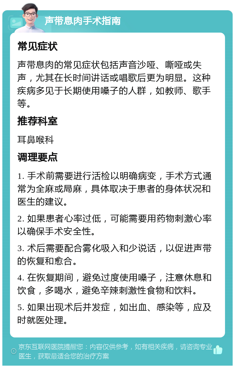 声带息肉手术指南 常见症状 声带息肉的常见症状包括声音沙哑、嘶哑或失声，尤其在长时间讲话或唱歌后更为明显。这种疾病多见于长期使用嗓子的人群，如教师、歌手等。 推荐科室 耳鼻喉科 调理要点 1. 手术前需要进行活检以明确病变，手术方式通常为全麻或局麻，具体取决于患者的身体状况和医生的建议。 2. 如果患者心率过低，可能需要用药物刺激心率以确保手术安全性。 3. 术后需要配合雾化吸入和少说话，以促进声带的恢复和愈合。 4. 在恢复期间，避免过度使用嗓子，注意休息和饮食，多喝水，避免辛辣刺激性食物和饮料。 5. 如果出现术后并发症，如出血、感染等，应及时就医处理。