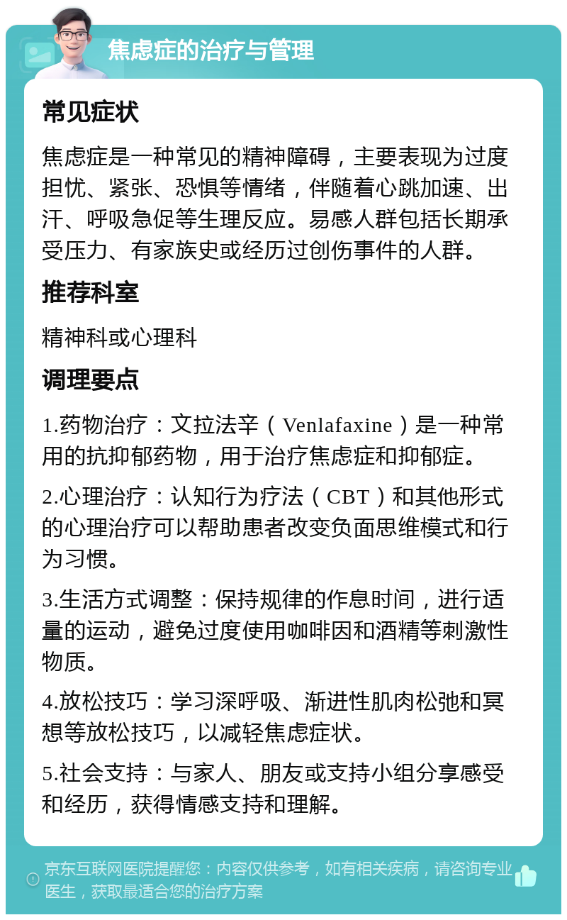 焦虑症的治疗与管理 常见症状 焦虑症是一种常见的精神障碍，主要表现为过度担忧、紧张、恐惧等情绪，伴随着心跳加速、出汗、呼吸急促等生理反应。易感人群包括长期承受压力、有家族史或经历过创伤事件的人群。 推荐科室 精神科或心理科 调理要点 1.药物治疗：文拉法辛（Venlafaxine）是一种常用的抗抑郁药物，用于治疗焦虑症和抑郁症。 2.心理治疗：认知行为疗法（CBT）和其他形式的心理治疗可以帮助患者改变负面思维模式和行为习惯。 3.生活方式调整：保持规律的作息时间，进行适量的运动，避免过度使用咖啡因和酒精等刺激性物质。 4.放松技巧：学习深呼吸、渐进性肌肉松弛和冥想等放松技巧，以减轻焦虑症状。 5.社会支持：与家人、朋友或支持小组分享感受和经历，获得情感支持和理解。