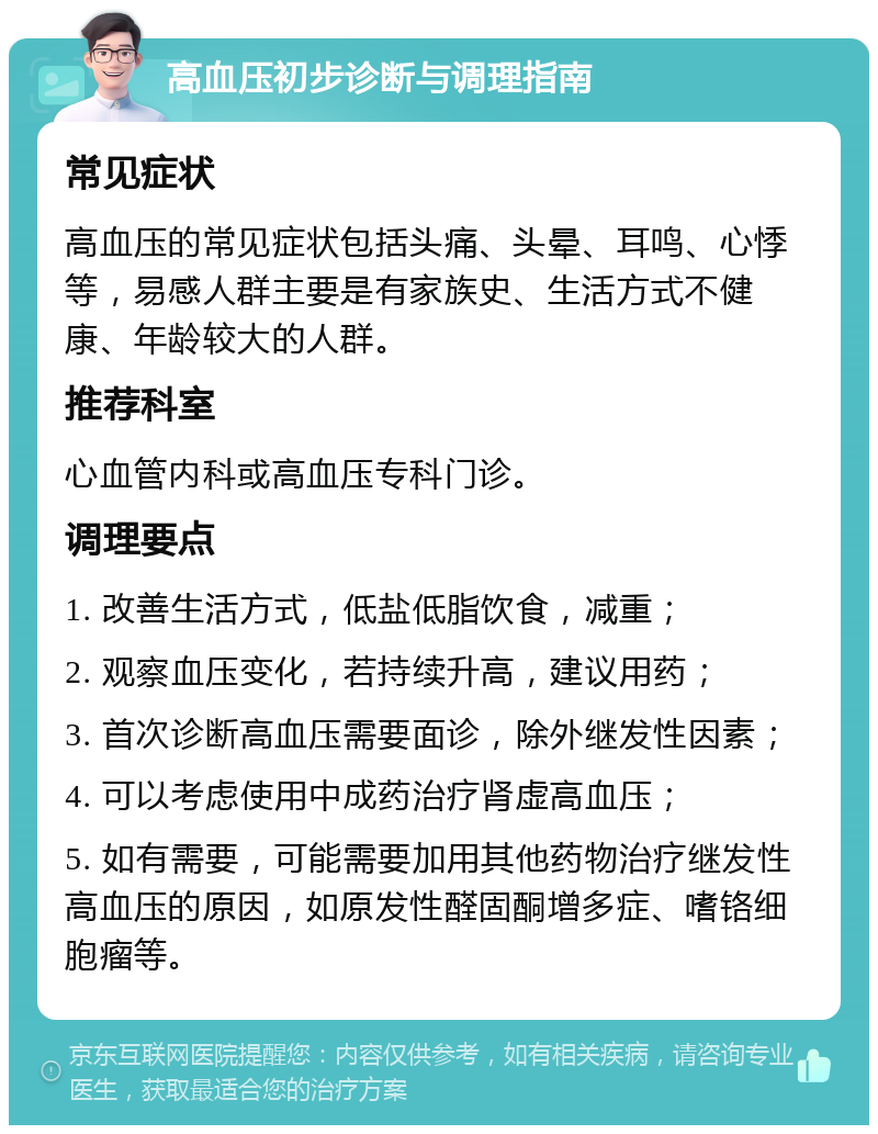 高血压初步诊断与调理指南 常见症状 高血压的常见症状包括头痛、头晕、耳鸣、心悸等，易感人群主要是有家族史、生活方式不健康、年龄较大的人群。 推荐科室 心血管内科或高血压专科门诊。 调理要点 1. 改善生活方式，低盐低脂饮食，减重； 2. 观察血压变化，若持续升高，建议用药； 3. 首次诊断高血压需要面诊，除外继发性因素； 4. 可以考虑使用中成药治疗肾虚高血压； 5. 如有需要，可能需要加用其他药物治疗继发性高血压的原因，如原发性醛固酮增多症、嗜铬细胞瘤等。