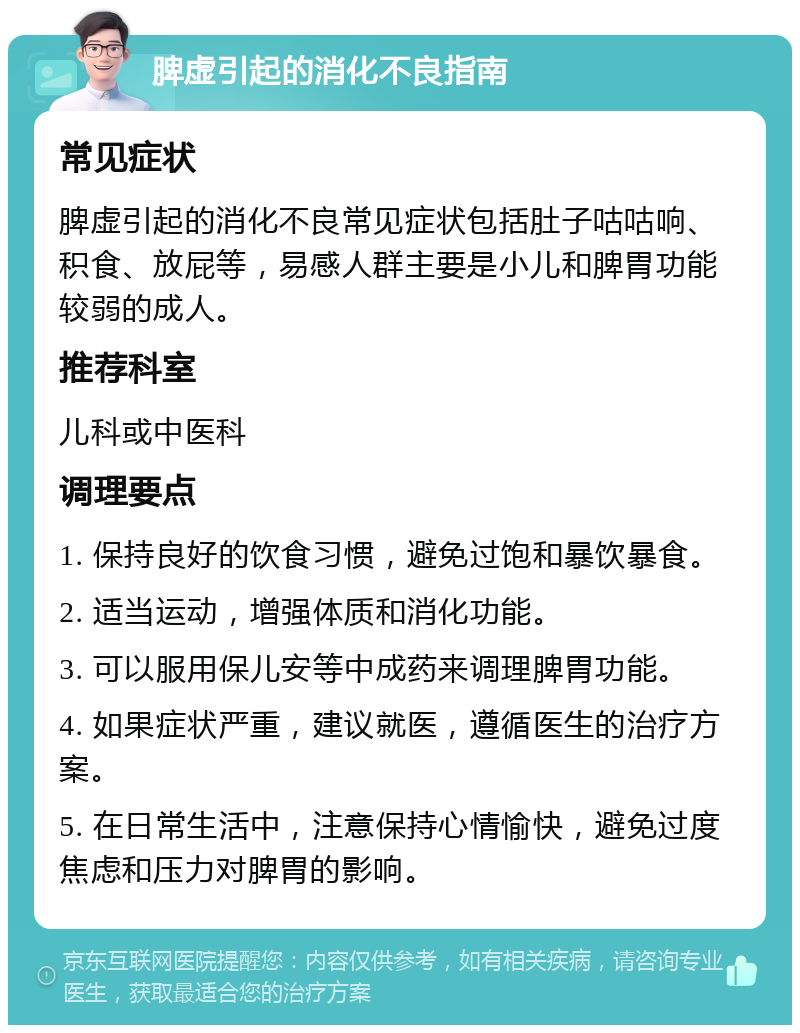 脾虚引起的消化不良指南 常见症状 脾虚引起的消化不良常见症状包括肚子咕咕响、积食、放屁等，易感人群主要是小儿和脾胃功能较弱的成人。 推荐科室 儿科或中医科 调理要点 1. 保持良好的饮食习惯，避免过饱和暴饮暴食。 2. 适当运动，增强体质和消化功能。 3. 可以服用保儿安等中成药来调理脾胃功能。 4. 如果症状严重，建议就医，遵循医生的治疗方案。 5. 在日常生活中，注意保持心情愉快，避免过度焦虑和压力对脾胃的影响。