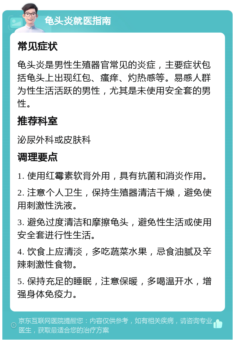 龟头炎就医指南 常见症状 龟头炎是男性生殖器官常见的炎症，主要症状包括龟头上出现红包、瘙痒、灼热感等。易感人群为性生活活跃的男性，尤其是未使用安全套的男性。 推荐科室 泌尿外科或皮肤科 调理要点 1. 使用红霉素软膏外用，具有抗菌和消炎作用。 2. 注意个人卫生，保持生殖器清洁干燥，避免使用刺激性洗液。 3. 避免过度清洁和摩擦龟头，避免性生活或使用安全套进行性生活。 4. 饮食上应清淡，多吃蔬菜水果，忌食油腻及辛辣刺激性食物。 5. 保持充足的睡眠，注意保暖，多喝温开水，增强身体免疫力。