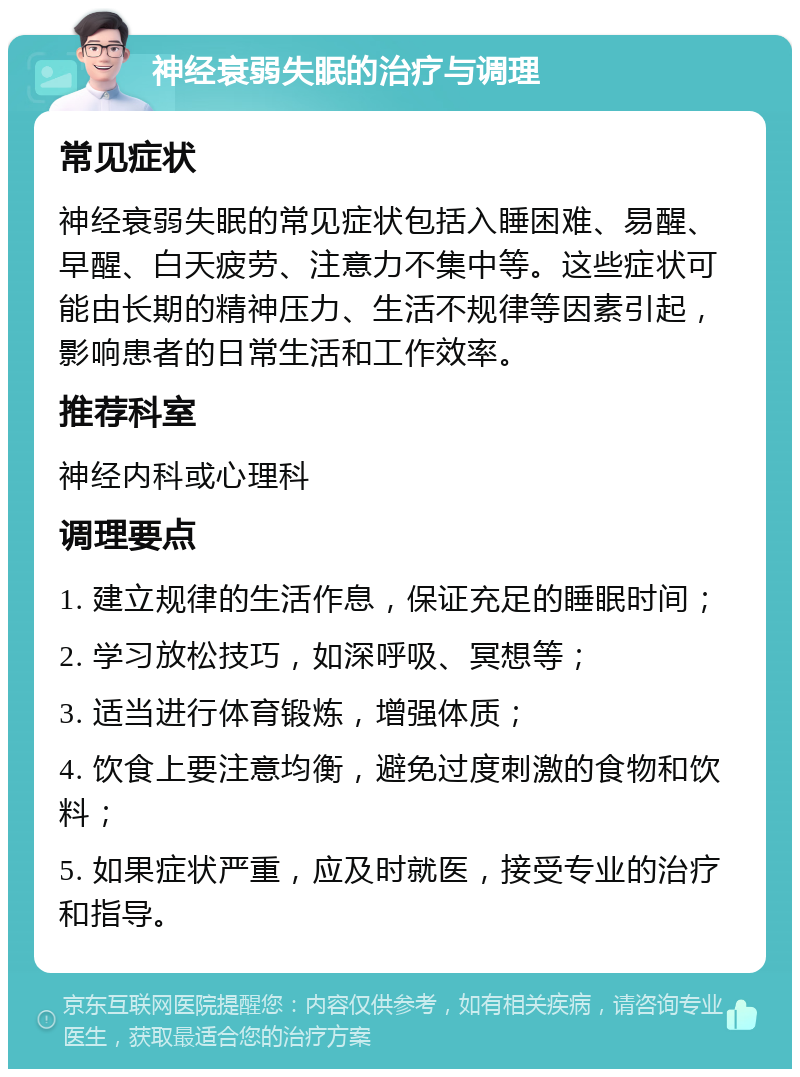 神经衰弱失眠的治疗与调理 常见症状 神经衰弱失眠的常见症状包括入睡困难、易醒、早醒、白天疲劳、注意力不集中等。这些症状可能由长期的精神压力、生活不规律等因素引起，影响患者的日常生活和工作效率。 推荐科室 神经内科或心理科 调理要点 1. 建立规律的生活作息，保证充足的睡眠时间； 2. 学习放松技巧，如深呼吸、冥想等； 3. 适当进行体育锻炼，增强体质； 4. 饮食上要注意均衡，避免过度刺激的食物和饮料； 5. 如果症状严重，应及时就医，接受专业的治疗和指导。