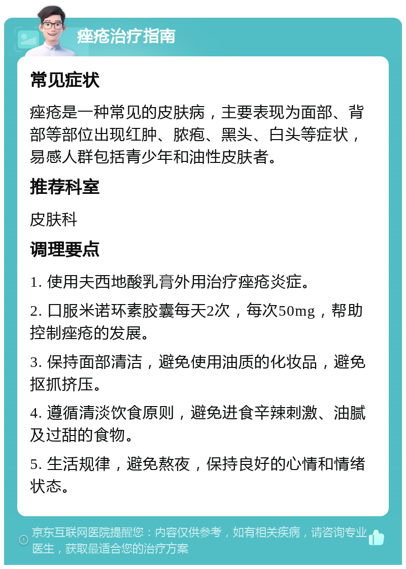 痤疮治疗指南 常见症状 痤疮是一种常见的皮肤病，主要表现为面部、背部等部位出现红肿、脓疱、黑头、白头等症状，易感人群包括青少年和油性皮肤者。 推荐科室 皮肤科 调理要点 1. 使用夫西地酸乳膏外用治疗痤疮炎症。 2. 口服米诺环素胶囊每天2次，每次50mg，帮助控制痤疮的发展。 3. 保持面部清洁，避免使用油质的化妆品，避免抠抓挤压。 4. 遵循清淡饮食原则，避免进食辛辣刺激、油腻及过甜的食物。 5. 生活规律，避免熬夜，保持良好的心情和情绪状态。