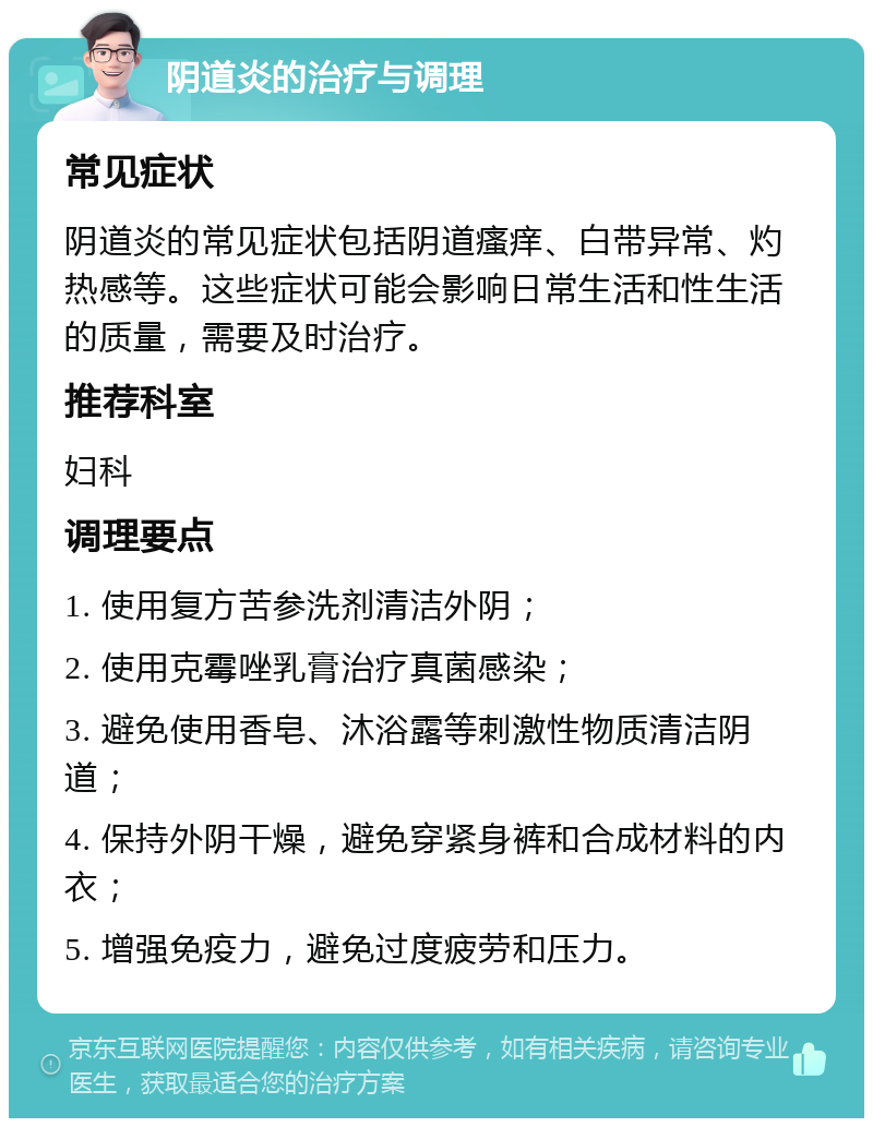 阴道炎的治疗与调理 常见症状 阴道炎的常见症状包括阴道瘙痒、白带异常、灼热感等。这些症状可能会影响日常生活和性生活的质量，需要及时治疗。 推荐科室 妇科 调理要点 1. 使用复方苦参洗剂清洁外阴； 2. 使用克霉唑乳膏治疗真菌感染； 3. 避免使用香皂、沐浴露等刺激性物质清洁阴道； 4. 保持外阴干燥，避免穿紧身裤和合成材料的内衣； 5. 增强免疫力，避免过度疲劳和压力。