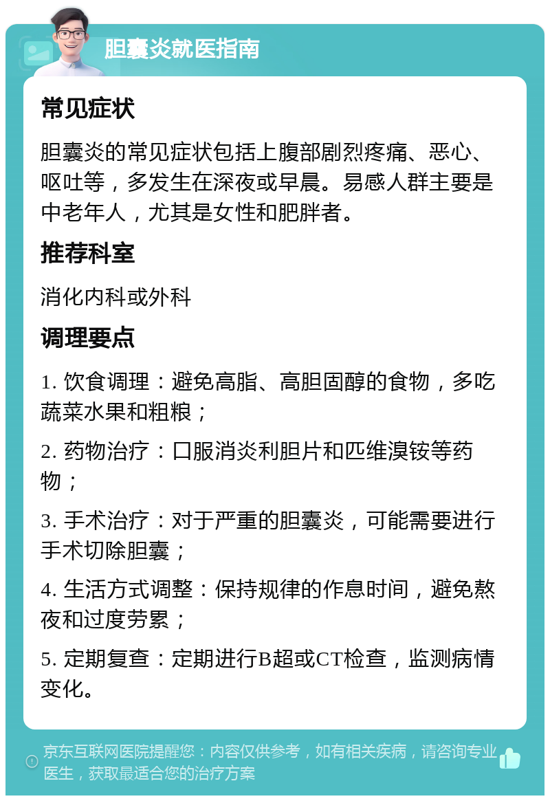 胆囊炎就医指南 常见症状 胆囊炎的常见症状包括上腹部剧烈疼痛、恶心、呕吐等，多发生在深夜或早晨。易感人群主要是中老年人，尤其是女性和肥胖者。 推荐科室 消化内科或外科 调理要点 1. 饮食调理：避免高脂、高胆固醇的食物，多吃蔬菜水果和粗粮； 2. 药物治疗：口服消炎利胆片和匹维溴铵等药物； 3. 手术治疗：对于严重的胆囊炎，可能需要进行手术切除胆囊； 4. 生活方式调整：保持规律的作息时间，避免熬夜和过度劳累； 5. 定期复查：定期进行B超或CT检查，监测病情变化。