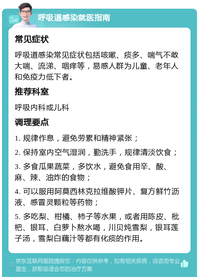 呼吸道感染就医指南 常见症状 呼吸道感染常见症状包括咳嗽、痰多、喘气不敢大喘、流涕、咽痒等，易感人群为儿童、老年人和免疫力低下者。 推荐科室 呼吸内科或儿科 调理要点 1. 规律作息，避免劳累和精神紧张； 2. 保持室内空气湿润，勤洗手，规律清淡饮食； 3. 多食瓜果蔬菜，多饮水，避免食用辛、酸、麻、辣、油炸的食物； 4. 可以服用阿莫西林克拉维酸钾片、复方鲜竹沥液、感冒灵颗粒等药物； 5. 多吃梨、柑橘、柿子等水果，或者用陈皮、枇杷、银耳、白萝卜熬水喝，川贝炖雪梨，银耳莲子汤，雪梨白藕汁等都有化痰的作用。