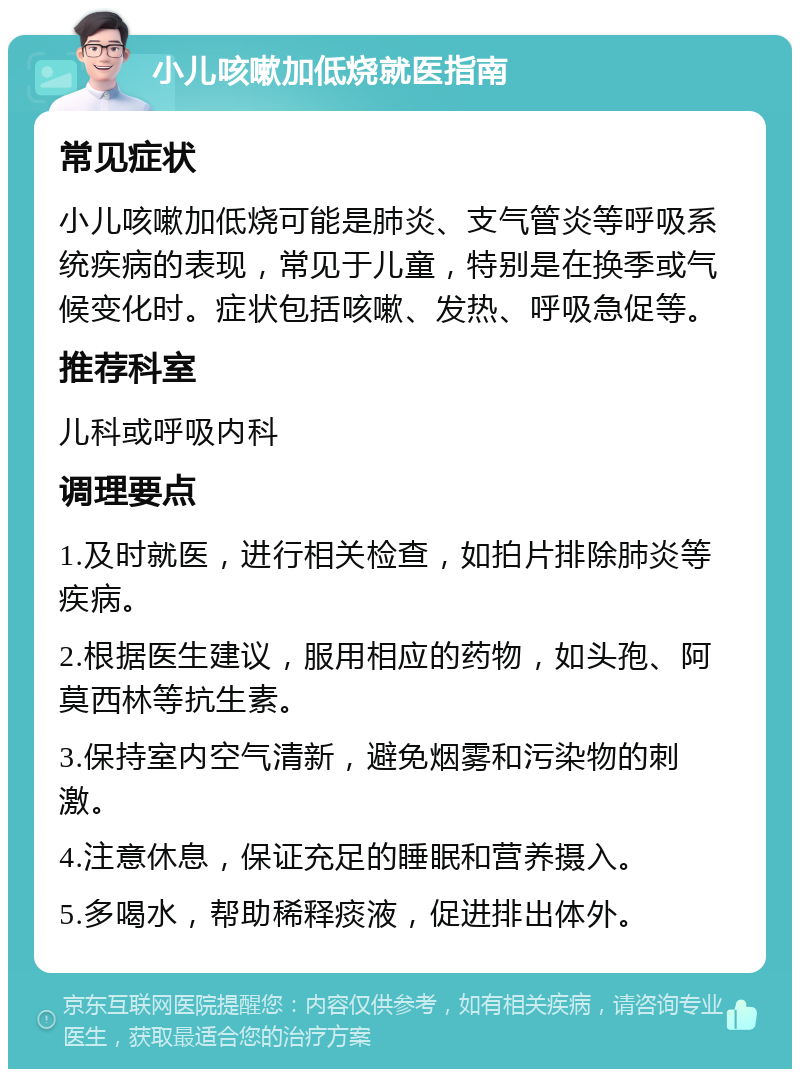 小儿咳嗽加低烧就医指南 常见症状 小儿咳嗽加低烧可能是肺炎、支气管炎等呼吸系统疾病的表现，常见于儿童，特别是在换季或气候变化时。症状包括咳嗽、发热、呼吸急促等。 推荐科室 儿科或呼吸内科 调理要点 1.及时就医，进行相关检查，如拍片排除肺炎等疾病。 2.根据医生建议，服用相应的药物，如头孢、阿莫西林等抗生素。 3.保持室内空气清新，避免烟雾和污染物的刺激。 4.注意休息，保证充足的睡眠和营养摄入。 5.多喝水，帮助稀释痰液，促进排出体外。