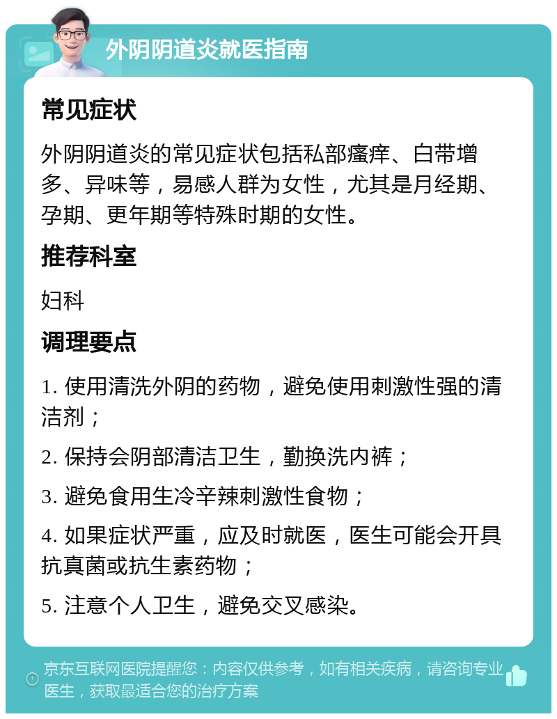 外阴阴道炎就医指南 常见症状 外阴阴道炎的常见症状包括私部瘙痒、白带增多、异味等，易感人群为女性，尤其是月经期、孕期、更年期等特殊时期的女性。 推荐科室 妇科 调理要点 1. 使用清洗外阴的药物，避免使用刺激性强的清洁剂； 2. 保持会阴部清洁卫生，勤换洗内裤； 3. 避免食用生冷辛辣刺激性食物； 4. 如果症状严重，应及时就医，医生可能会开具抗真菌或抗生素药物； 5. 注意个人卫生，避免交叉感染。