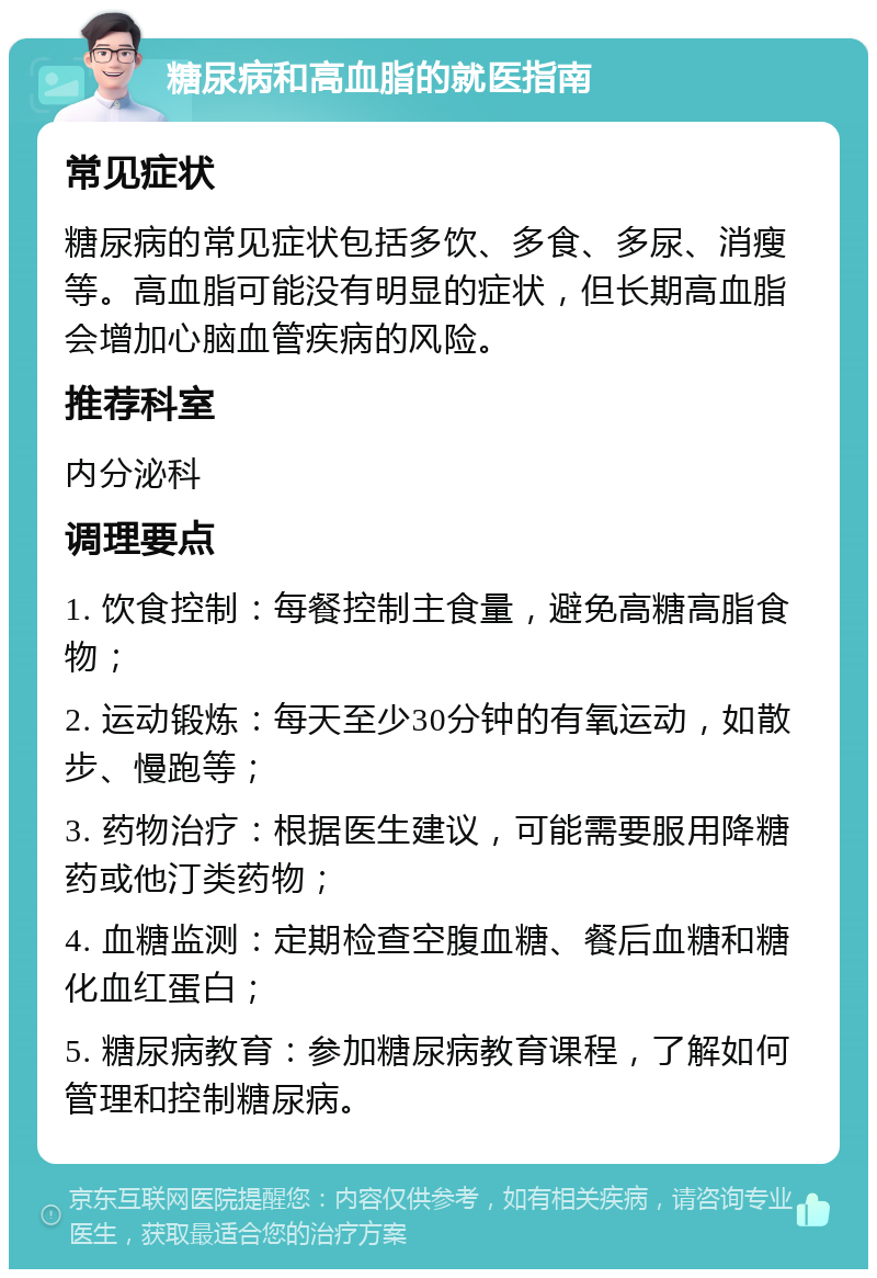 糖尿病和高血脂的就医指南 常见症状 糖尿病的常见症状包括多饮、多食、多尿、消瘦等。高血脂可能没有明显的症状，但长期高血脂会增加心脑血管疾病的风险。 推荐科室 内分泌科 调理要点 1. 饮食控制：每餐控制主食量，避免高糖高脂食物； 2. 运动锻炼：每天至少30分钟的有氧运动，如散步、慢跑等； 3. 药物治疗：根据医生建议，可能需要服用降糖药或他汀类药物； 4. 血糖监测：定期检查空腹血糖、餐后血糖和糖化血红蛋白； 5. 糖尿病教育：参加糖尿病教育课程，了解如何管理和控制糖尿病。