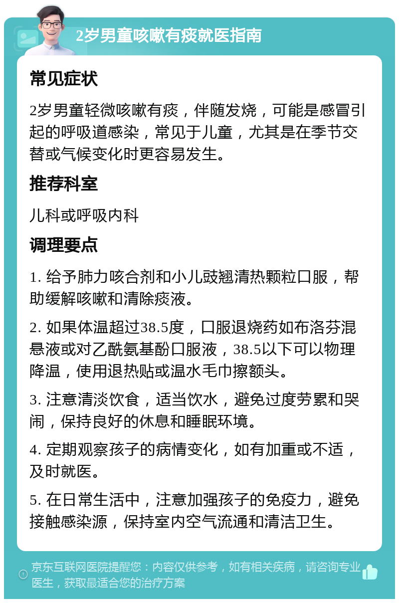 2岁男童咳嗽有痰就医指南 常见症状 2岁男童轻微咳嗽有痰，伴随发烧，可能是感冒引起的呼吸道感染，常见于儿童，尤其是在季节交替或气候变化时更容易发生。 推荐科室 儿科或呼吸内科 调理要点 1. 给予肺力咳合剂和小儿豉翘清热颗粒口服，帮助缓解咳嗽和清除痰液。 2. 如果体温超过38.5度，口服退烧药如布洛芬混悬液或对乙酰氨基酚口服液，38.5以下可以物理降温，使用退热贴或温水毛巾擦额头。 3. 注意清淡饮食，适当饮水，避免过度劳累和哭闹，保持良好的休息和睡眠环境。 4. 定期观察孩子的病情变化，如有加重或不适，及时就医。 5. 在日常生活中，注意加强孩子的免疫力，避免接触感染源，保持室内空气流通和清洁卫生。