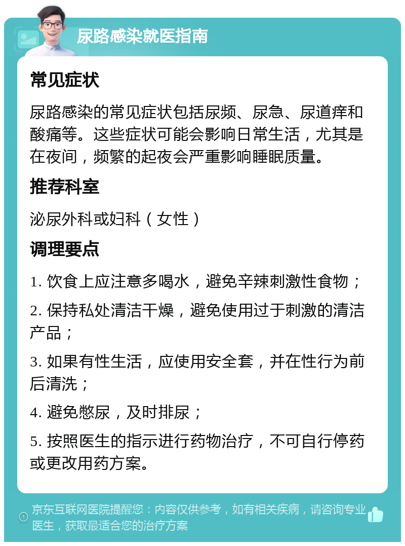 尿路感染就医指南 常见症状 尿路感染的常见症状包括尿频、尿急、尿道痒和酸痛等。这些症状可能会影响日常生活，尤其是在夜间，频繁的起夜会严重影响睡眠质量。 推荐科室 泌尿外科或妇科（女性） 调理要点 1. 饮食上应注意多喝水，避免辛辣刺激性食物； 2. 保持私处清洁干燥，避免使用过于刺激的清洁产品； 3. 如果有性生活，应使用安全套，并在性行为前后清洗； 4. 避免憋尿，及时排尿； 5. 按照医生的指示进行药物治疗，不可自行停药或更改用药方案。