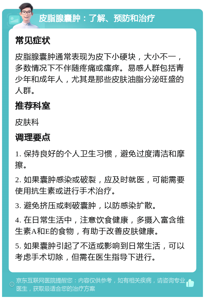 皮脂腺囊肿：了解、预防和治疗 常见症状 皮脂腺囊肿通常表现为皮下小硬块，大小不一，多数情况下不伴随疼痛或瘙痒。易感人群包括青少年和成年人，尤其是那些皮肤油脂分泌旺盛的人群。 推荐科室 皮肤科 调理要点 1. 保持良好的个人卫生习惯，避免过度清洁和摩擦。 2. 如果囊肿感染或破裂，应及时就医，可能需要使用抗生素或进行手术治疗。 3. 避免挤压或刺破囊肿，以防感染扩散。 4. 在日常生活中，注意饮食健康，多摄入富含维生素A和E的食物，有助于改善皮肤健康。 5. 如果囊肿引起了不适或影响到日常生活，可以考虑手术切除，但需在医生指导下进行。