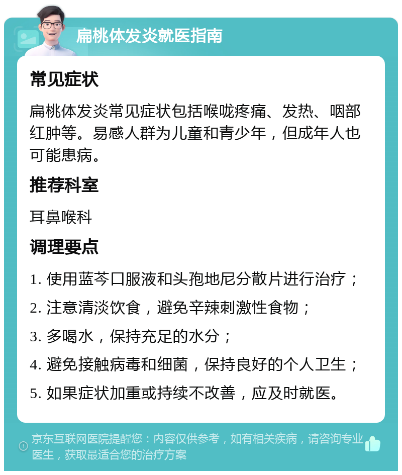 扁桃体发炎就医指南 常见症状 扁桃体发炎常见症状包括喉咙疼痛、发热、咽部红肿等。易感人群为儿童和青少年，但成年人也可能患病。 推荐科室 耳鼻喉科 调理要点 1. 使用蓝芩口服液和头孢地尼分散片进行治疗； 2. 注意清淡饮食，避免辛辣刺激性食物； 3. 多喝水，保持充足的水分； 4. 避免接触病毒和细菌，保持良好的个人卫生； 5. 如果症状加重或持续不改善，应及时就医。