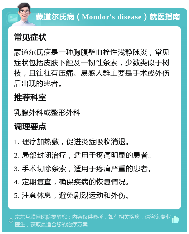 蒙道尔氏病（Mondor's disease）就医指南 常见症状 蒙道尔氏病是一种胸腹壁血栓性浅静脉炎，常见症状包括皮肤下触及一韧性条索，少数类似于树枝，且往往有压痛。易感人群主要是手术或外伤后出现的患者。 推荐科室 乳腺外科或整形外科 调理要点 1. 理疗加热敷，促进炎症吸收消退。 2. 局部封闭治疗，适用于疼痛明显的患者。 3. 手术切除条索，适用于疼痛严重的患者。 4. 定期复查，确保疾病的恢复情况。 5. 注意休息，避免剧烈运动和外伤。