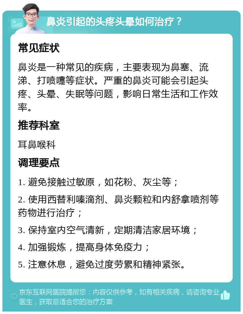 鼻炎引起的头疼头晕如何治疗？ 常见症状 鼻炎是一种常见的疾病，主要表现为鼻塞、流涕、打喷嚏等症状。严重的鼻炎可能会引起头疼、头晕、失眠等问题，影响日常生活和工作效率。 推荐科室 耳鼻喉科 调理要点 1. 避免接触过敏原，如花粉、灰尘等； 2. 使用西替利嗪滴剂、鼻炎颗粒和内舒拿喷剂等药物进行治疗； 3. 保持室内空气清新，定期清洁家居环境； 4. 加强锻炼，提高身体免疫力； 5. 注意休息，避免过度劳累和精神紧张。