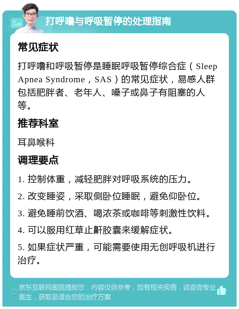 打呼噜与呼吸暂停的处理指南 常见症状 打呼噜和呼吸暂停是睡眠呼吸暂停综合症（Sleep Apnea Syndrome，SAS）的常见症状，易感人群包括肥胖者、老年人、嗓子或鼻子有阻塞的人等。 推荐科室 耳鼻喉科 调理要点 1. 控制体重，减轻肥胖对呼吸系统的压力。 2. 改变睡姿，采取侧卧位睡眠，避免仰卧位。 3. 避免睡前饮酒、喝浓茶或咖啡等刺激性饮料。 4. 可以服用红草止鼾胶囊来缓解症状。 5. 如果症状严重，可能需要使用无创呼吸机进行治疗。