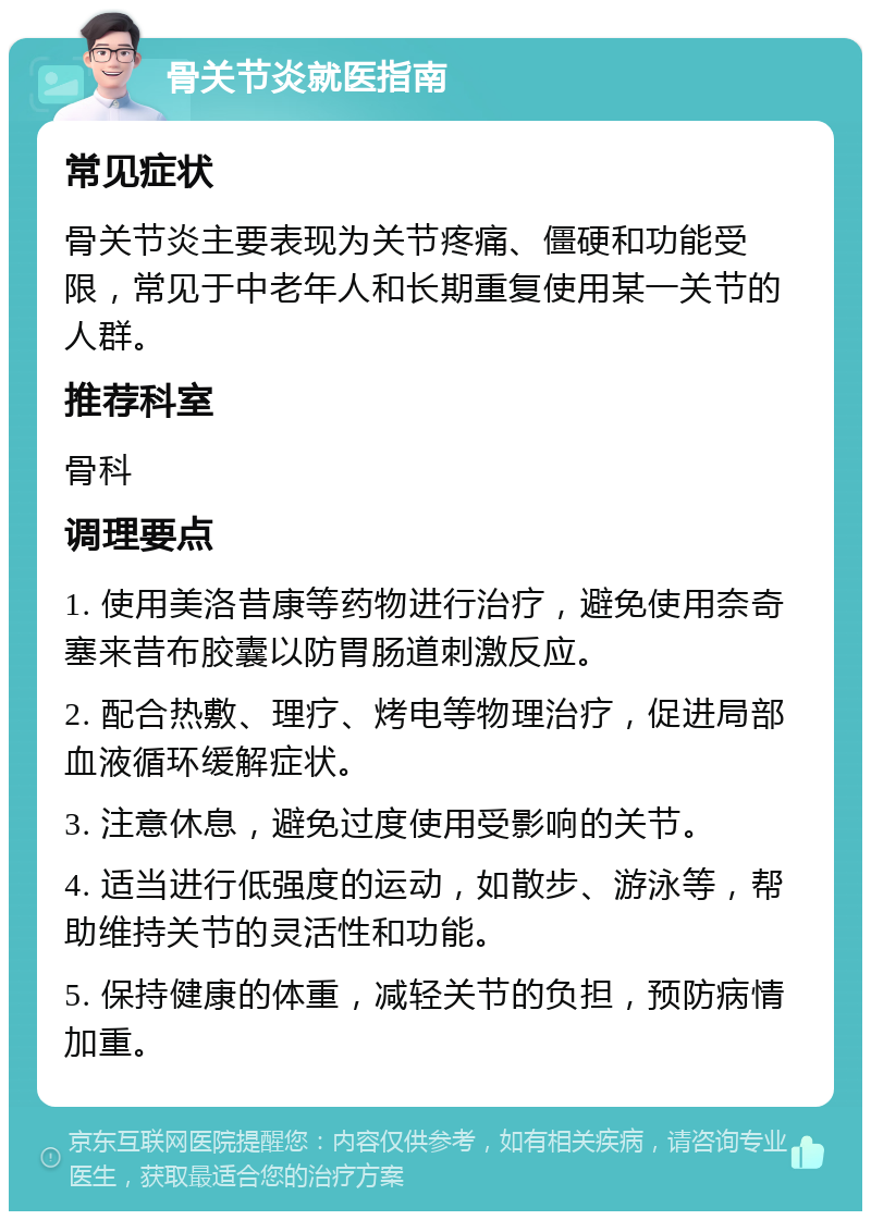 骨关节炎就医指南 常见症状 骨关节炎主要表现为关节疼痛、僵硬和功能受限，常见于中老年人和长期重复使用某一关节的人群。 推荐科室 骨科 调理要点 1. 使用美洛昔康等药物进行治疗，避免使用奈奇塞来昔布胶囊以防胃肠道刺激反应。 2. 配合热敷、理疗、烤电等物理治疗，促进局部血液循环缓解症状。 3. 注意休息，避免过度使用受影响的关节。 4. 适当进行低强度的运动，如散步、游泳等，帮助维持关节的灵活性和功能。 5. 保持健康的体重，减轻关节的负担，预防病情加重。