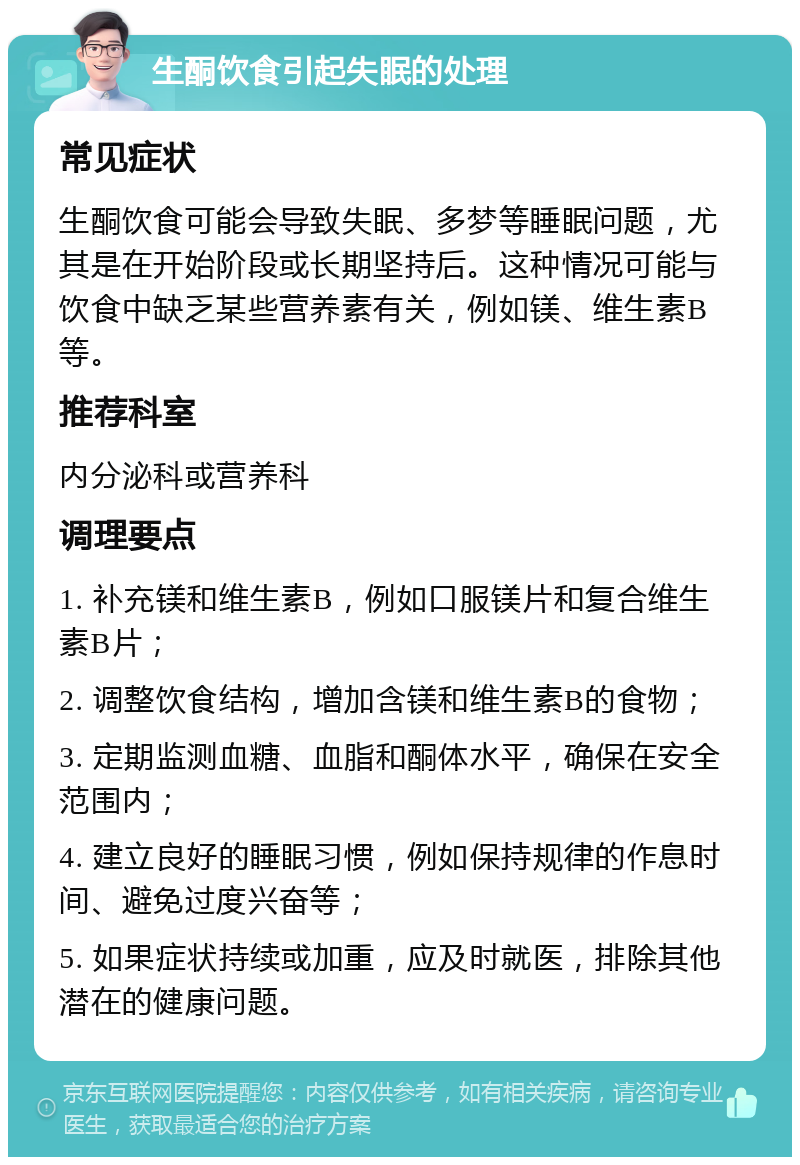 生酮饮食引起失眠的处理 常见症状 生酮饮食可能会导致失眠、多梦等睡眠问题，尤其是在开始阶段或长期坚持后。这种情况可能与饮食中缺乏某些营养素有关，例如镁、维生素B等。 推荐科室 内分泌科或营养科 调理要点 1. 补充镁和维生素B，例如口服镁片和复合维生素B片； 2. 调整饮食结构，增加含镁和维生素B的食物； 3. 定期监测血糖、血脂和酮体水平，确保在安全范围内； 4. 建立良好的睡眠习惯，例如保持规律的作息时间、避免过度兴奋等； 5. 如果症状持续或加重，应及时就医，排除其他潜在的健康问题。