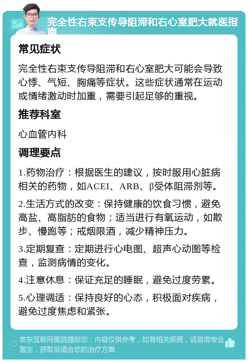 完全性右束支传导阻滞和右心室肥大就医指南 常见症状 完全性右束支传导阻滞和右心室肥大可能会导致心悸、气短、胸痛等症状。这些症状通常在运动或情绪激动时加重，需要引起足够的重视。 推荐科室 心血管内科 调理要点 1.药物治疗：根据医生的建议，按时服用心脏病相关的药物，如ACEI、ARB、β受体阻滞剂等。 2.生活方式的改变：保持健康的饮食习惯，避免高盐、高脂肪的食物；适当进行有氧运动，如散步、慢跑等；戒烟限酒，减少精神压力。 3.定期复查：定期进行心电图、超声心动图等检查，监测病情的变化。 4.注意休息：保证充足的睡眠，避免过度劳累。 5.心理调适：保持良好的心态，积极面对疾病，避免过度焦虑和紧张。