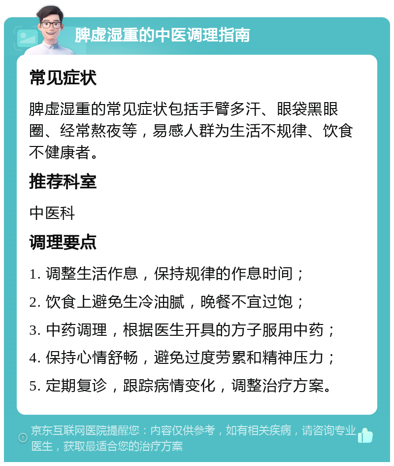 脾虚湿重的中医调理指南 常见症状 脾虚湿重的常见症状包括手臂多汗、眼袋黑眼圈、经常熬夜等，易感人群为生活不规律、饮食不健康者。 推荐科室 中医科 调理要点 1. 调整生活作息，保持规律的作息时间； 2. 饮食上避免生冷油腻，晚餐不宜过饱； 3. 中药调理，根据医生开具的方子服用中药； 4. 保持心情舒畅，避免过度劳累和精神压力； 5. 定期复诊，跟踪病情变化，调整治疗方案。