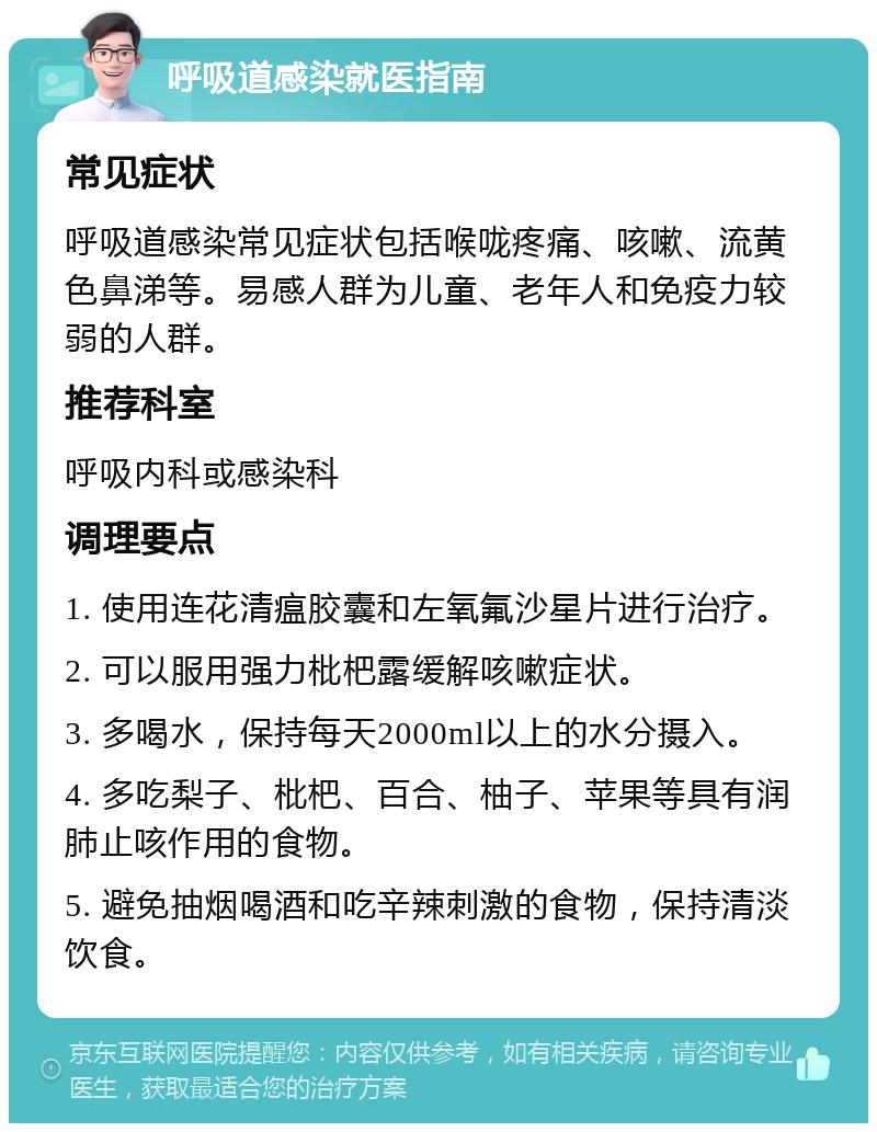 呼吸道感染就医指南 常见症状 呼吸道感染常见症状包括喉咙疼痛、咳嗽、流黄色鼻涕等。易感人群为儿童、老年人和免疫力较弱的人群。 推荐科室 呼吸内科或感染科 调理要点 1. 使用连花清瘟胶囊和左氧氟沙星片进行治疗。 2. 可以服用强力枇杷露缓解咳嗽症状。 3. 多喝水，保持每天2000ml以上的水分摄入。 4. 多吃梨子、枇杷、百合、柚子、苹果等具有润肺止咳作用的食物。 5. 避免抽烟喝酒和吃辛辣刺激的食物，保持清淡饮食。