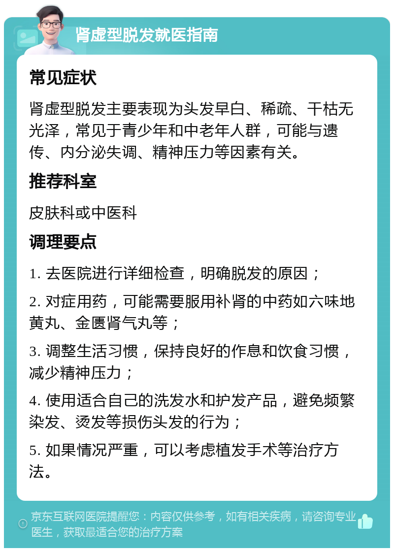 肾虚型脱发就医指南 常见症状 肾虚型脱发主要表现为头发早白、稀疏、干枯无光泽，常见于青少年和中老年人群，可能与遗传、内分泌失调、精神压力等因素有关。 推荐科室 皮肤科或中医科 调理要点 1. 去医院进行详细检查，明确脱发的原因； 2. 对症用药，可能需要服用补肾的中药如六味地黄丸、金匮肾气丸等； 3. 调整生活习惯，保持良好的作息和饮食习惯，减少精神压力； 4. 使用适合自己的洗发水和护发产品，避免频繁染发、烫发等损伤头发的行为； 5. 如果情况严重，可以考虑植发手术等治疗方法。