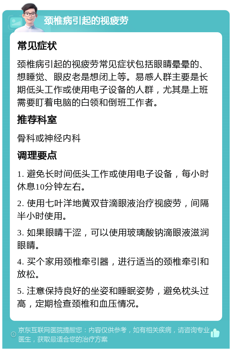 颈椎病引起的视疲劳 常见症状 颈椎病引起的视疲劳常见症状包括眼睛晕晕的、想睡觉、眼皮老是想闭上等。易感人群主要是长期低头工作或使用电子设备的人群，尤其是上班需要盯着电脑的白领和倒班工作者。 推荐科室 骨科或神经内科 调理要点 1. 避免长时间低头工作或使用电子设备，每小时休息10分钟左右。 2. 使用七叶洋地黄双苷滴眼液治疗视疲劳，间隔半小时使用。 3. 如果眼睛干涩，可以使用玻璃酸钠滴眼液滋润眼睛。 4. 买个家用颈椎牵引器，进行适当的颈椎牵引和放松。 5. 注意保持良好的坐姿和睡眠姿势，避免枕头过高，定期检查颈椎和血压情况。