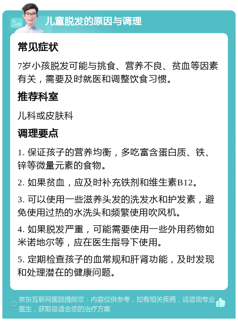 儿童脱发的原因与调理 常见症状 7岁小孩脱发可能与挑食、营养不良、贫血等因素有关，需要及时就医和调整饮食习惯。 推荐科室 儿科或皮肤科 调理要点 1. 保证孩子的营养均衡，多吃富含蛋白质、铁、锌等微量元素的食物。 2. 如果贫血，应及时补充铁剂和维生素B12。 3. 可以使用一些滋养头发的洗发水和护发素，避免使用过热的水洗头和频繁使用吹风机。 4. 如果脱发严重，可能需要使用一些外用药物如米诺地尔等，应在医生指导下使用。 5. 定期检查孩子的血常规和肝肾功能，及时发现和处理潜在的健康问题。