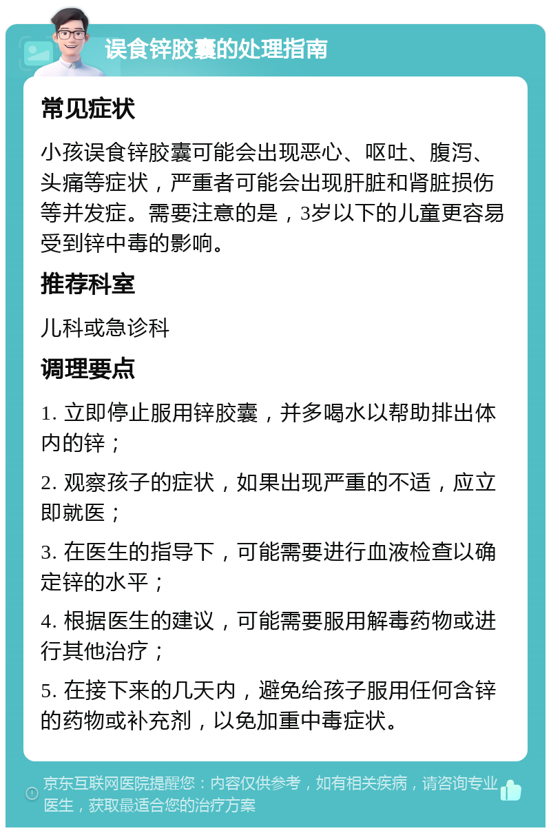 误食锌胶囊的处理指南 常见症状 小孩误食锌胶囊可能会出现恶心、呕吐、腹泻、头痛等症状，严重者可能会出现肝脏和肾脏损伤等并发症。需要注意的是，3岁以下的儿童更容易受到锌中毒的影响。 推荐科室 儿科或急诊科 调理要点 1. 立即停止服用锌胶囊，并多喝水以帮助排出体内的锌； 2. 观察孩子的症状，如果出现严重的不适，应立即就医； 3. 在医生的指导下，可能需要进行血液检查以确定锌的水平； 4. 根据医生的建议，可能需要服用解毒药物或进行其他治疗； 5. 在接下来的几天内，避免给孩子服用任何含锌的药物或补充剂，以免加重中毒症状。