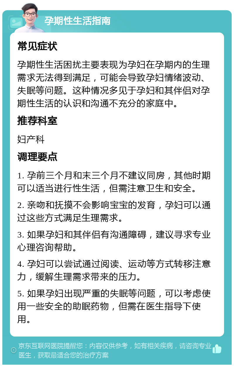 孕期性生活指南 常见症状 孕期性生活困扰主要表现为孕妇在孕期内的生理需求无法得到满足，可能会导致孕妇情绪波动、失眠等问题。这种情况多见于孕妇和其伴侣对孕期性生活的认识和沟通不充分的家庭中。 推荐科室 妇产科 调理要点 1. 孕前三个月和末三个月不建议同房，其他时期可以适当进行性生活，但需注意卫生和安全。 2. 亲吻和抚摸不会影响宝宝的发育，孕妇可以通过这些方式满足生理需求。 3. 如果孕妇和其伴侣有沟通障碍，建议寻求专业心理咨询帮助。 4. 孕妇可以尝试通过阅读、运动等方式转移注意力，缓解生理需求带来的压力。 5. 如果孕妇出现严重的失眠等问题，可以考虑使用一些安全的助眠药物，但需在医生指导下使用。