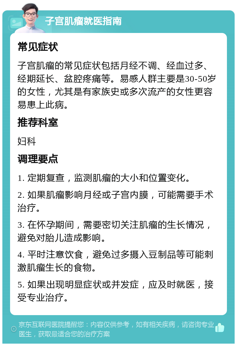 子宫肌瘤就医指南 常见症状 子宫肌瘤的常见症状包括月经不调、经血过多、经期延长、盆腔疼痛等。易感人群主要是30-50岁的女性，尤其是有家族史或多次流产的女性更容易患上此病。 推荐科室 妇科 调理要点 1. 定期复查，监测肌瘤的大小和位置变化。 2. 如果肌瘤影响月经或子宫内膜，可能需要手术治疗。 3. 在怀孕期间，需要密切关注肌瘤的生长情况，避免对胎儿造成影响。 4. 平时注意饮食，避免过多摄入豆制品等可能刺激肌瘤生长的食物。 5. 如果出现明显症状或并发症，应及时就医，接受专业治疗。