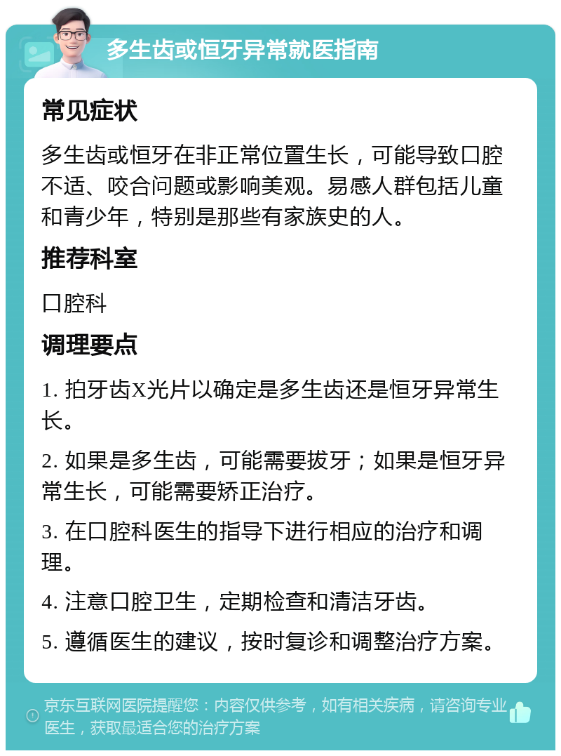 多生齿或恒牙异常就医指南 常见症状 多生齿或恒牙在非正常位置生长，可能导致口腔不适、咬合问题或影响美观。易感人群包括儿童和青少年，特别是那些有家族史的人。 推荐科室 口腔科 调理要点 1. 拍牙齿X光片以确定是多生齿还是恒牙异常生长。 2. 如果是多生齿，可能需要拔牙；如果是恒牙异常生长，可能需要矫正治疗。 3. 在口腔科医生的指导下进行相应的治疗和调理。 4. 注意口腔卫生，定期检查和清洁牙齿。 5. 遵循医生的建议，按时复诊和调整治疗方案。