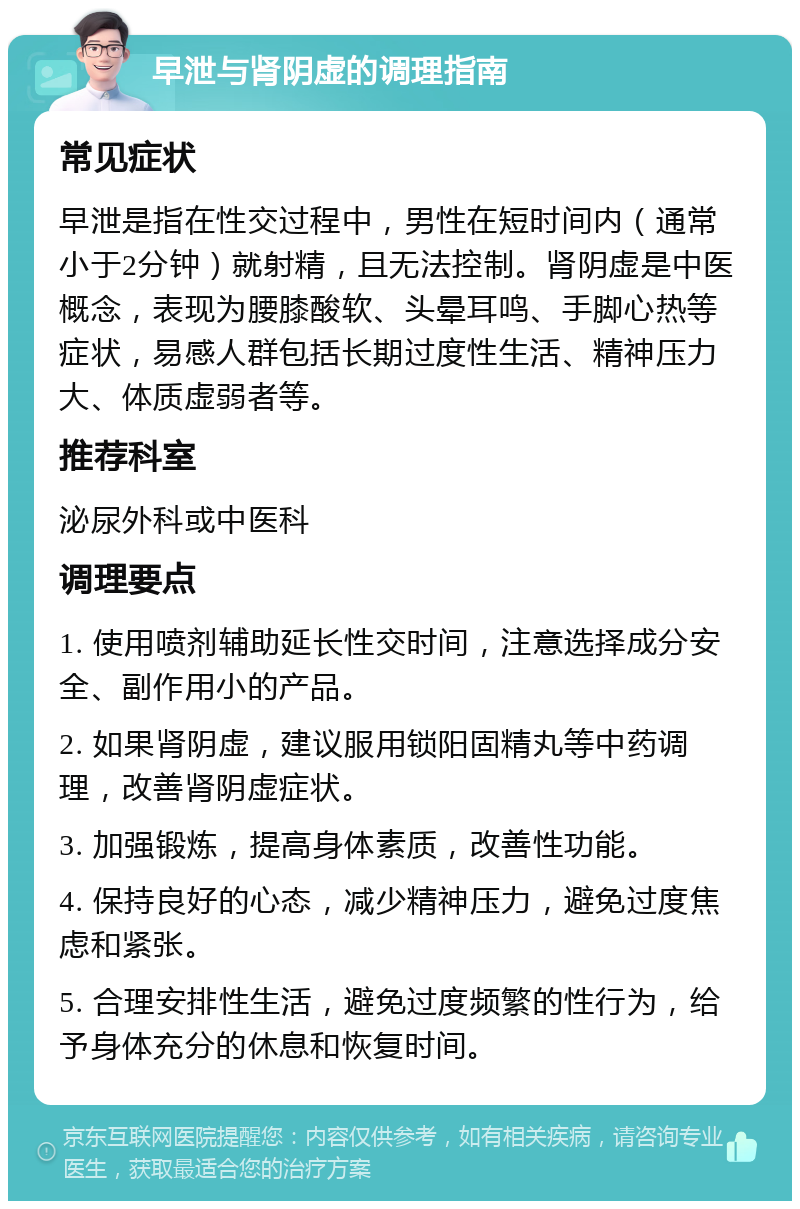 早泄与肾阴虚的调理指南 常见症状 早泄是指在性交过程中，男性在短时间内（通常小于2分钟）就射精，且无法控制。肾阴虚是中医概念，表现为腰膝酸软、头晕耳鸣、手脚心热等症状，易感人群包括长期过度性生活、精神压力大、体质虚弱者等。 推荐科室 泌尿外科或中医科 调理要点 1. 使用喷剂辅助延长性交时间，注意选择成分安全、副作用小的产品。 2. 如果肾阴虚，建议服用锁阳固精丸等中药调理，改善肾阴虚症状。 3. 加强锻炼，提高身体素质，改善性功能。 4. 保持良好的心态，减少精神压力，避免过度焦虑和紧张。 5. 合理安排性生活，避免过度频繁的性行为，给予身体充分的休息和恢复时间。