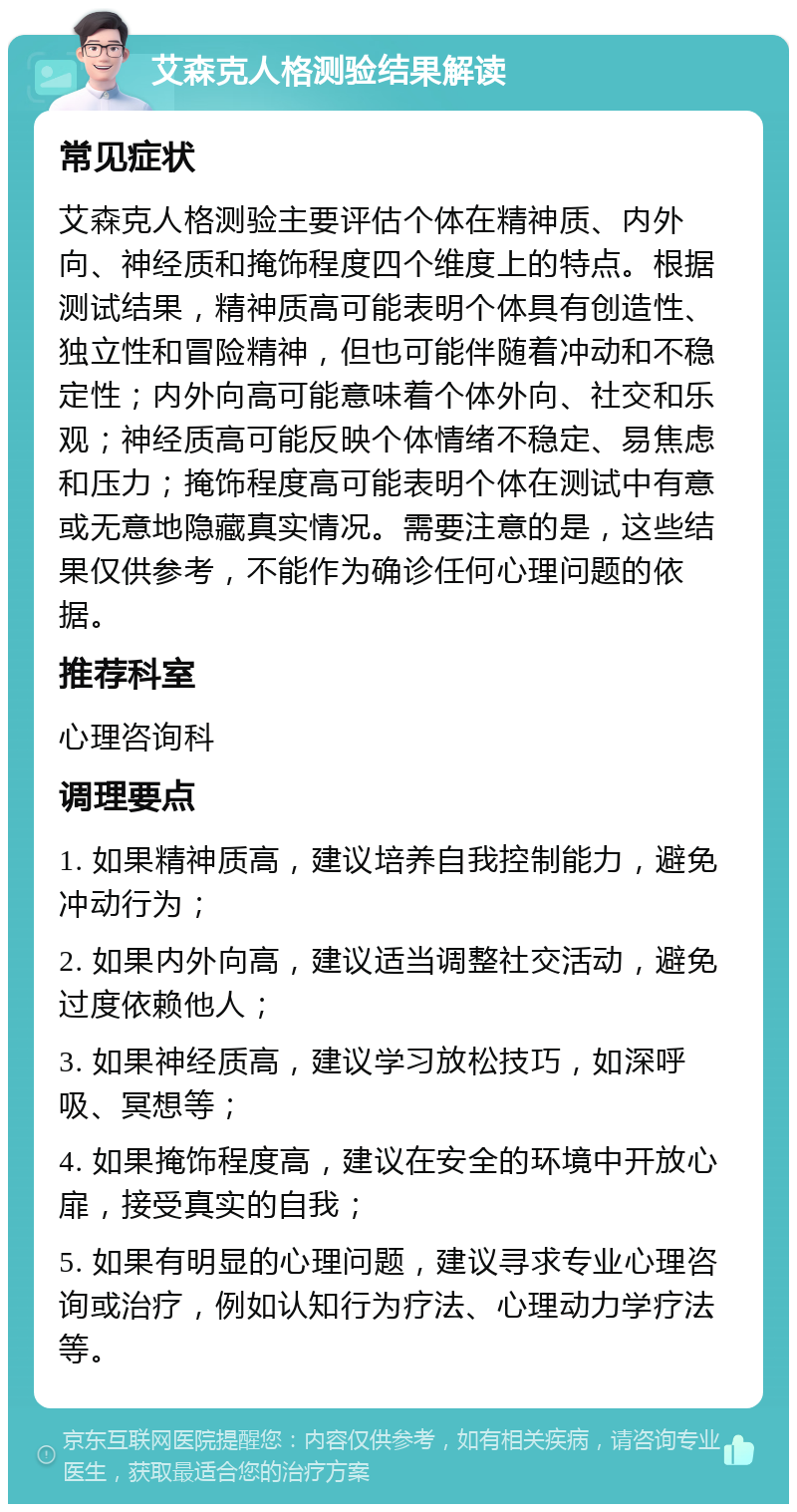 艾森克人格测验结果解读 常见症状 艾森克人格测验主要评估个体在精神质、内外向、神经质和掩饰程度四个维度上的特点。根据测试结果，精神质高可能表明个体具有创造性、独立性和冒险精神，但也可能伴随着冲动和不稳定性；内外向高可能意味着个体外向、社交和乐观；神经质高可能反映个体情绪不稳定、易焦虑和压力；掩饰程度高可能表明个体在测试中有意或无意地隐藏真实情况。需要注意的是，这些结果仅供参考，不能作为确诊任何心理问题的依据。 推荐科室 心理咨询科 调理要点 1. 如果精神质高，建议培养自我控制能力，避免冲动行为； 2. 如果内外向高，建议适当调整社交活动，避免过度依赖他人； 3. 如果神经质高，建议学习放松技巧，如深呼吸、冥想等； 4. 如果掩饰程度高，建议在安全的环境中开放心扉，接受真实的自我； 5. 如果有明显的心理问题，建议寻求专业心理咨询或治疗，例如认知行为疗法、心理动力学疗法等。