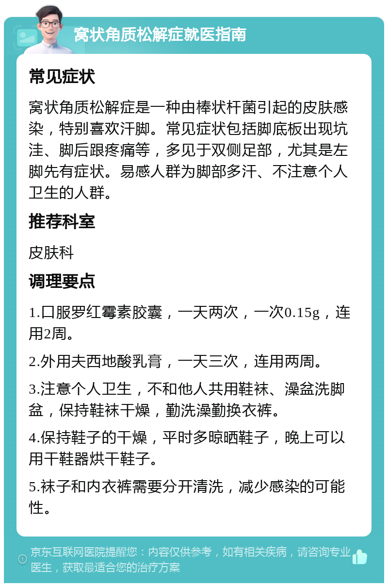 窝状角质松解症就医指南 常见症状 窝状角质松解症是一种由棒状杆菌引起的皮肤感染，特别喜欢汗脚。常见症状包括脚底板出现坑洼、脚后跟疼痛等，多见于双侧足部，尤其是左脚先有症状。易感人群为脚部多汗、不注意个人卫生的人群。 推荐科室 皮肤科 调理要点 1.口服罗红霉素胶囊，一天两次，一次0.15g，连用2周。 2.外用夫西地酸乳膏，一天三次，连用两周。 3.注意个人卫生，不和他人共用鞋袜、澡盆洗脚盆，保持鞋袜干燥，勤洗澡勤换衣裤。 4.保持鞋子的干燥，平时多晾晒鞋子，晚上可以用干鞋器烘干鞋子。 5.袜子和内衣裤需要分开清洗，减少感染的可能性。