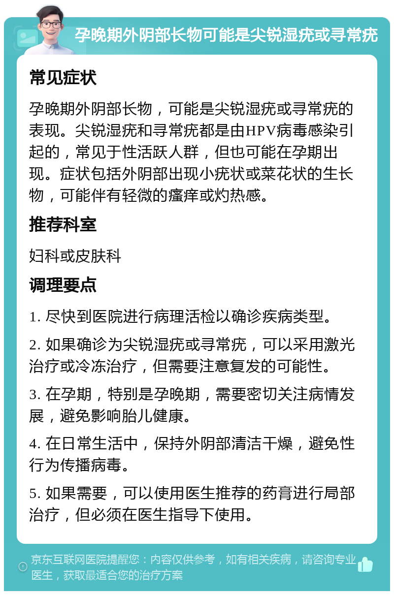 孕晚期外阴部长物可能是尖锐湿疣或寻常疣 常见症状 孕晚期外阴部长物，可能是尖锐湿疣或寻常疣的表现。尖锐湿疣和寻常疣都是由HPV病毒感染引起的，常见于性活跃人群，但也可能在孕期出现。症状包括外阴部出现小疣状或菜花状的生长物，可能伴有轻微的瘙痒或灼热感。 推荐科室 妇科或皮肤科 调理要点 1. 尽快到医院进行病理活检以确诊疾病类型。 2. 如果确诊为尖锐湿疣或寻常疣，可以采用激光治疗或冷冻治疗，但需要注意复发的可能性。 3. 在孕期，特别是孕晚期，需要密切关注病情发展，避免影响胎儿健康。 4. 在日常生活中，保持外阴部清洁干燥，避免性行为传播病毒。 5. 如果需要，可以使用医生推荐的药膏进行局部治疗，但必须在医生指导下使用。